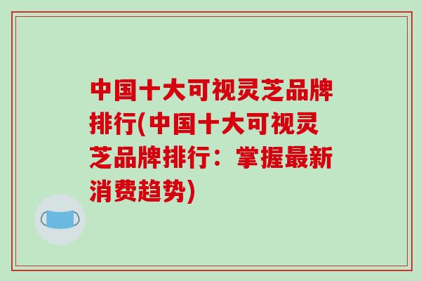 中国十大可视灵芝品牌排行(中国十大可视灵芝品牌排行:掌握最新消费趋势)