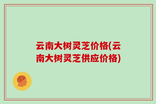 云南大树灵芝价格(云南大树灵芝供应价格)