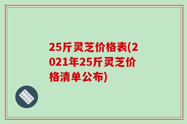 25斤灵芝价格表(2021年25斤灵芝价格清单公布)