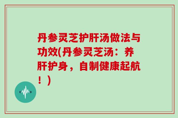 丹参灵芝护肝汤做法与功效(丹参灵芝汤:养肝护身,自制健康起航!)