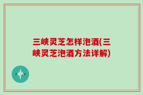 三峡灵芝怎样泡酒(三峡灵芝泡酒方法详解)