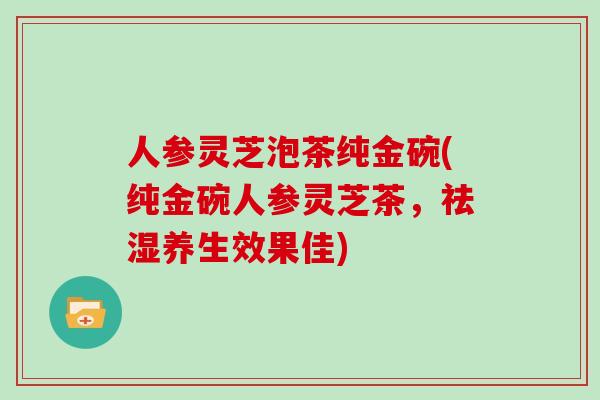 人参灵芝泡茶纯金碗(纯金碗人参灵芝茶，祛湿养生效果佳)
