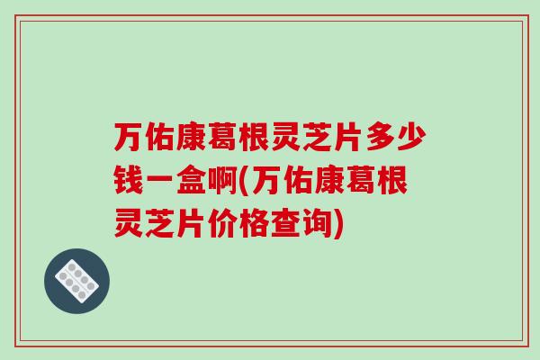 万佑康葛根灵芝片多少钱一盒啊(万佑康葛根灵芝片价格查询)