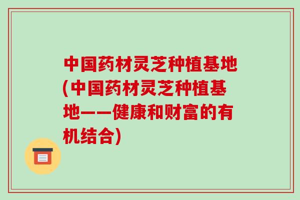 中国药材灵芝种植基地(中国药材灵芝种植基地——健康和财富的有机结合)