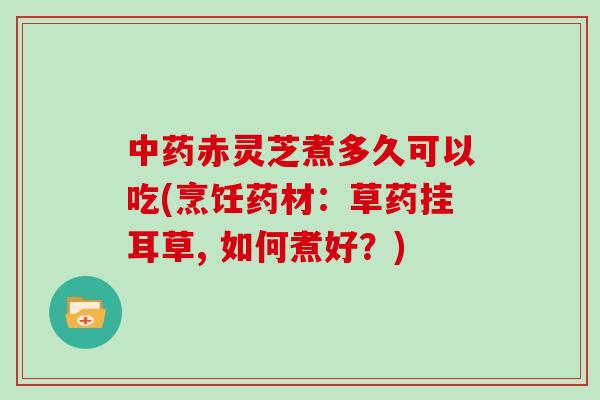 中药赤灵芝煮多久可以吃(烹饪药材:草药挂耳草, 如何煮好?)