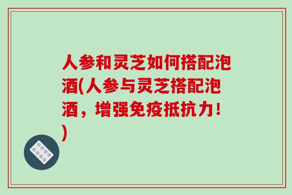 人参和灵芝如何搭配泡酒(人参与灵芝搭配泡酒,增强免疫抵抗力!)