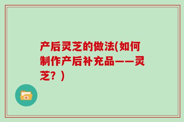 产后灵芝的做法(如何制作产后补充品——灵芝?)