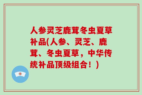 人参灵芝鹿茸冬虫夏草补品(人参、灵芝、鹿茸、冬虫夏草，中华传统补品顶级组合！)