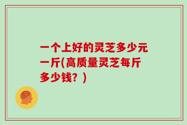 一个上好的灵芝多少元一斤(高质量灵芝每斤多少钱?)