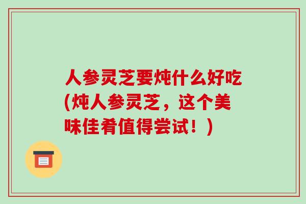 人参灵芝要炖什么好吃(炖人参灵芝，这个美味佳肴值得尝试！)