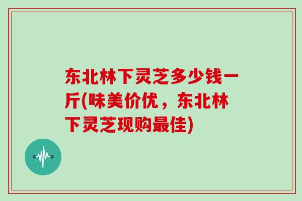 东北林下灵芝多少钱一斤(味美价优,东北林下灵芝现购最佳)