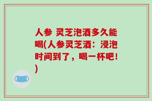 人参 灵芝泡酒多久能喝(人参灵芝酒:浸泡时间到了,喝一杯吧!)