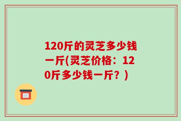 120斤的灵芝多少钱一斤(灵芝价格：120斤多少钱一斤？)