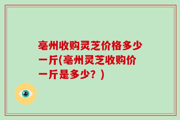 亳州收购灵芝价格多少一斤(亳州灵芝收购价一斤是多少?)