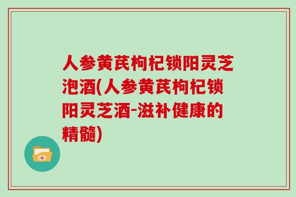 人参黄芪枸杞锁阳灵芝泡酒(人参黄芪枸杞锁阳灵芝酒-滋补健康的精髓)