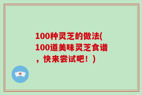 100种灵芝的做法(100道美味灵芝食谱,快来尝试吧!)