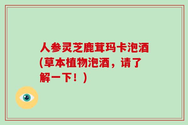 人参灵芝鹿茸玛卡泡酒(草本植物泡酒,请了解一下!)