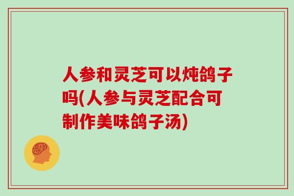 人参和灵芝可以炖鸽子吗(人参与灵芝配合可制作美味鸽子汤)