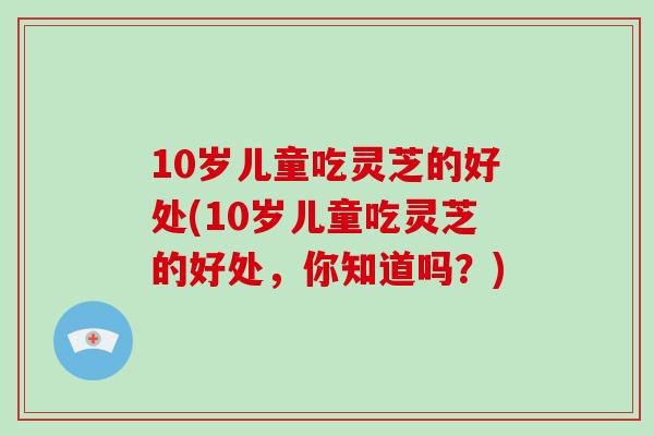 10岁儿童吃灵芝的好处(10岁儿童吃灵芝的好处,你知道吗?)