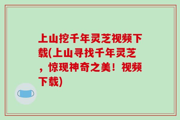 上山挖千年灵芝视频下载(上山寻找千年灵芝,惊现神奇之美!视频下载)