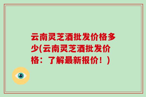 云南灵芝酒批发价格多少(云南灵芝酒批发价格:了解最新报价!)