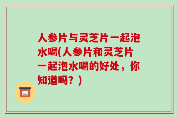 人参片与灵芝片一起泡水喝(人参片和灵芝片一起泡水喝的好处,你知道吗?)
