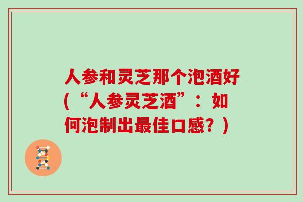 人参和灵芝那个泡酒好(“人参灵芝酒”：如何泡制出最佳口感？)