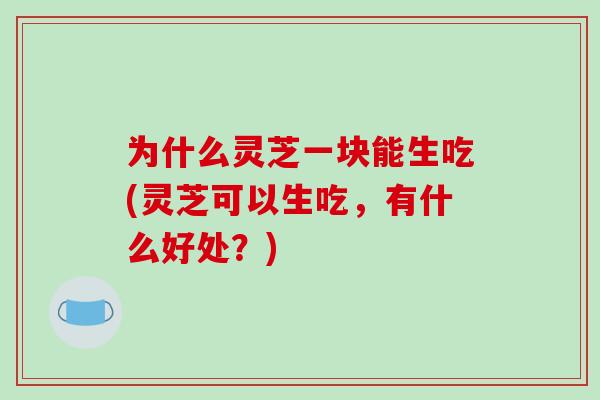 为什么灵芝一块能生吃(灵芝可以生吃,有什么好处?)
