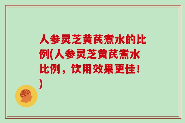 人参灵芝黄芪煮水的比例(人参灵芝黄芪煮水比例,饮用效果更佳!)