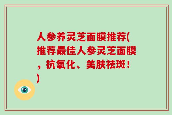 人参养灵芝面膜推荐(推荐最佳人参灵芝面膜,抗氧化、美肤祛斑!)