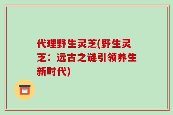 代理野生灵芝(野生灵芝：远古之谜引领养生新时代)