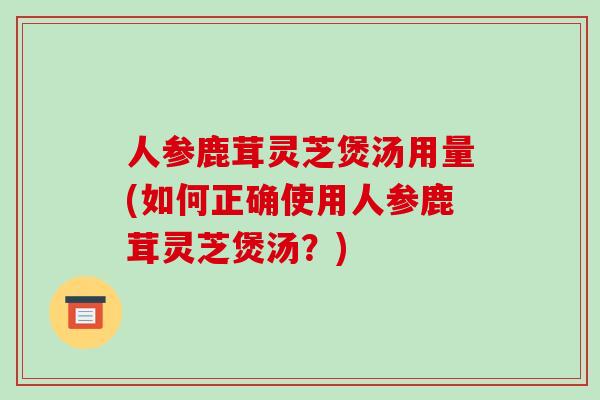 人参鹿茸灵芝煲汤用量(如何正确使用人参鹿茸灵芝煲汤?)