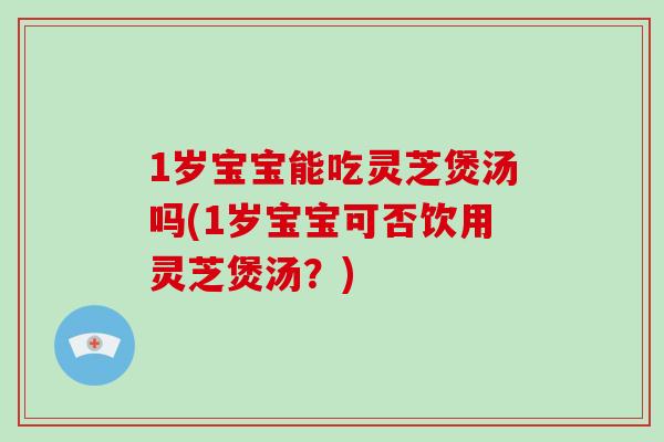 1岁宝宝能吃灵芝煲汤吗(1岁宝宝可否饮用灵芝煲汤？)