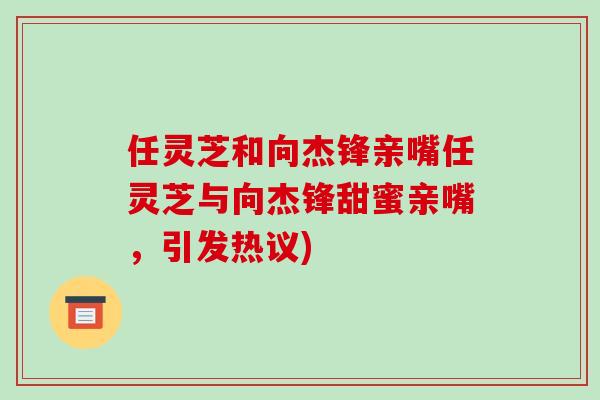 任灵芝和向杰锋亲嘴任灵芝与向杰锋甜蜜亲嘴,引发热议)