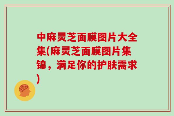 中麻灵芝面膜图片大全集(麻灵芝面膜图片集锦，满足你的护肤需求)