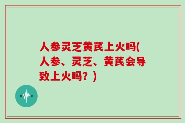 人参灵芝黄芪上火吗(人参、灵芝、黄芪会导致上火吗？)