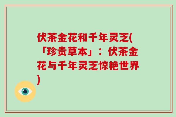 伏茶金花和千年灵芝(「珍贵草本」：伏茶金花与千年灵芝惊艳世界)