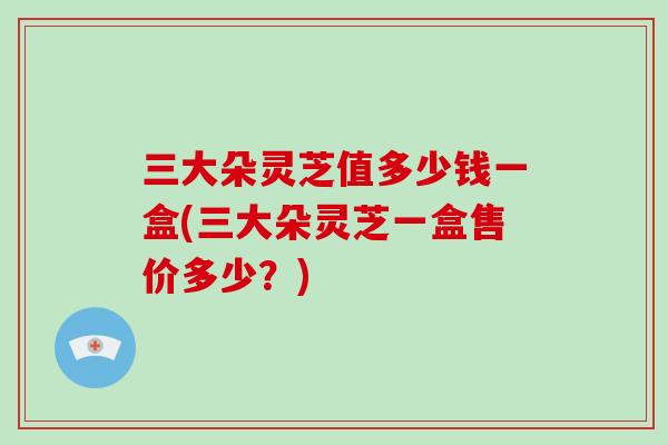 三大朵灵芝值多少钱一盒(三大朵灵芝一盒售价多少？)