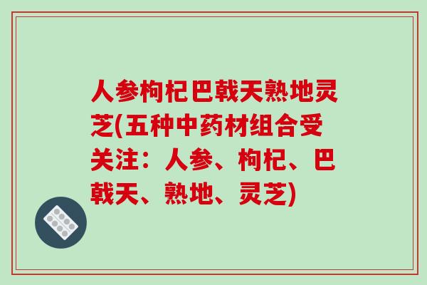 人参枸杞巴戟天熟地灵芝(五种中药材组合受关注:人参、枸杞、巴戟天、熟地、灵芝)