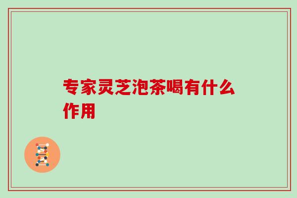 专家灵芝泡茶喝有什么作用