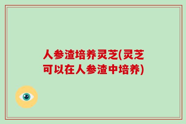 人参渣培养灵芝(灵芝可以在人参渣中培养)