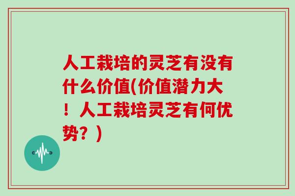 人工栽培的灵芝有没有什么价值(价值潜力大!人工栽培灵芝有何优势?)