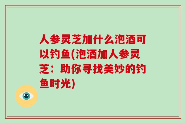人参灵芝加什么泡酒可以钓鱼(泡酒加人参灵芝：助你寻找美妙的钓鱼时光)