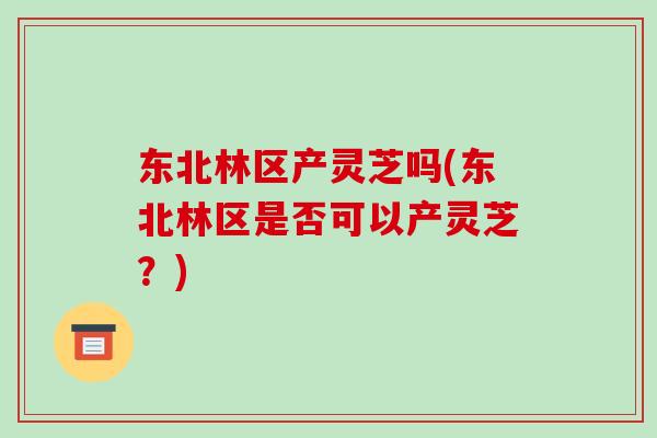 东北林区产灵芝吗(东北林区是否可以产灵芝?)