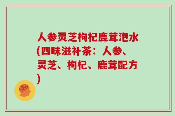 人参灵芝枸杞鹿茸泡水(四味滋补茶：人参、灵芝、枸杞、鹿茸配方)