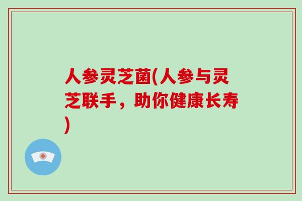 人参灵芝菌(人参与灵芝联手，助你健康长寿)
