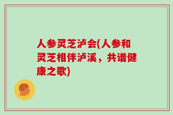 人参灵芝泸会(人参和灵芝相伴泸溪,共谱健康之歌)
