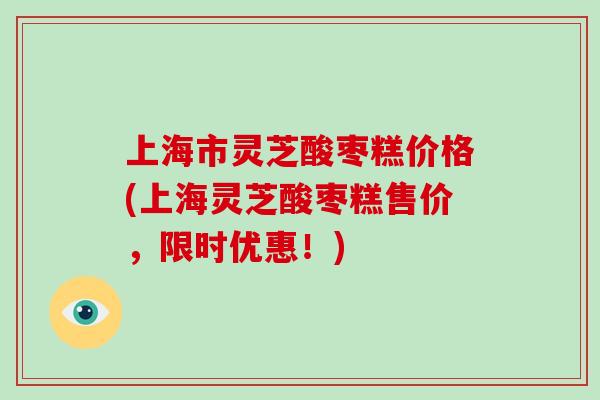 上海市灵芝酸枣糕价格(上海灵芝酸枣糕售价,限时优惠!)