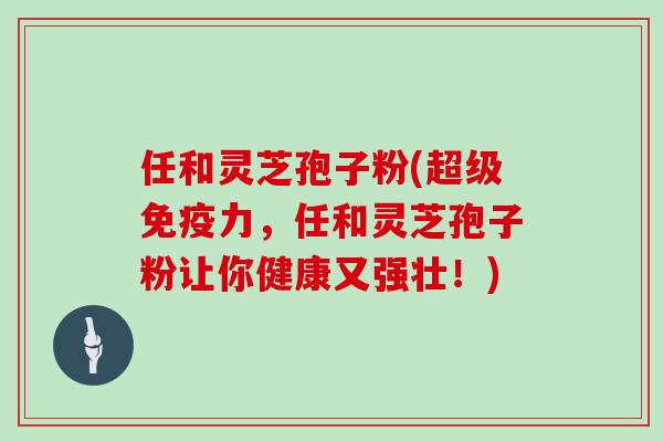 任和灵芝孢子粉(超级免疫力,任和灵芝孢子粉让你健康又强壮!)
