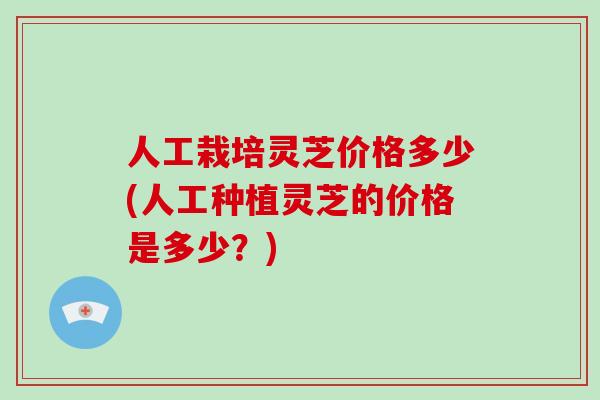 人工栽培灵芝价格多少(人工种植灵芝的价格是多少？)